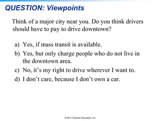© 2011 Pearson Education, Inc.
QUESTION: Viewpoints
Think of a major city near you. Do you think drivers
should have to pay to drive downtown?
a) Yes, if mass transit is available.
b) Yes, but only charge people who do not live in
the downtown area.
c) No, it’s my right to drive wherever I want to.
d) I don’t care, because I don’t own a car.
 
