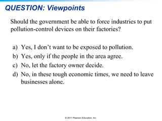 © 2011 Pearson Education, Inc.
QUESTION: Viewpoints
Should the government be able to force industries to put
pollution-control devices on their factories?
a) Yes, I don’t want to be exposed to pollution.
b) Yes, only if the people in the area agree.
c) No, let the factory owner decide.
d) No, in these tough economic times, we need to leave
businesses alone.
 