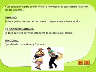 Las condiciones para que un hecho o fenómeno sea considerado folklórico
son las siguientes:

ANÓNIMO.
Es decir que los autores del hecho sean completamente desconocidos.

NO INSTITUCIONALIZADO.
Es decir que se lo aprende solo, fuera de la escuela o el colegio.

FUNCIONAL.
Que el hecho se produzca y funcione.
 