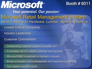Outstanding customer support available 24/7 A complete set of in-depth customer training tools Microsoft R&D investment is highest in industry Top retailers use Microsoft Broad ecosystem of knowledgeable and responsive partners  Booth # 6011 Microsoft Retail Management SystemWhat it means to Hardware, Lumber, Rental, & Service Lowest Cost of Ownership Industry Leadership Customer Commitment 