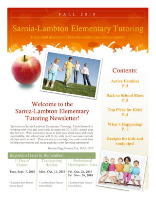 F A L L            2 0 1 0



  Sarnia-Lambton Elementary Tutoring
                    Every child deserves the best educational experience available!




                                                                                 Contents:
                                                                                Active Families
                                                                                      P.3

                                                                              Back to School Blues
                                                                                       P.5
           Welcome to the
     Sarnia-Lambton Elementary                                                Top Picks for Kids!
                                                                                     P.4
        Tutoring Newsletter!
Welcome to Sarnia-Lambton Elementary Tutoring! I look forward to
                                                                              What’s Happening!
working with you and your child to make the 2010-2011 school year                    P. 2
the best yet! With innovative ways to help your child learn and study
successfully, the school year will fly by with many successes outside
of class work as well. This newsletter is to help you understand how          Recipes for kids and
to help your student and make each day a fun learning experience!                 study tips!
                                  Martina Dagg-Norman B.A., B.Ed., OCT

Important Dates to Remember!
     1st Day of             Thanksgiving              Professional
      Classes                 Holiday               Development Days
Tues. Sept. 7, 2010       Mon. Oct. 11, 2010        Fri. Oct. 22, 2010
                                                    Fri. Nov. 26, 2010

* Lambton Kent District   * Lambton Kent District   * Lambton Kent District
School Board.             School Board.             School Board.
 