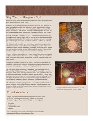 Stay Warm in Dangerous Style
Before the days of electric blankets and hot rubber water bottles, people used some
pretty adventurous means to stay warm.

How much do you detest the sensation of climbing into a cold bed? Would you fill
a pan on a stick with burning coals and move it around under the sheets to warm
them? Well, that’s precisely what people in the 18th and 19th centuries did. This in-
vention became much more stylized, of course, than the simple pan-on-a-stick, but
still, there were some serious imperfections with these new-fangled “bed warmers”.

Basically, when a bed was deemed too cold, a servant would move a kind of sting
ray-looking object made of bronze, gold, or silver, to and fro underneath the sheets
before the master climbed in. This was done with caution however, as a warming
pan held too long in one position meant burnt bed sheets—or fire in the bedroom!

The Rancho is lucky enough to have some of these fascinating contraptions. One
of our bed warmers is a lustrous bronze color with a pierced pattern on its cover.
This pierced pattern indicates that the bed warmer was for the home owner, and not
servants. Generally speaking, servants had enclosed bed warmers without holes in
them because they were less expensive and maintained heat for less time.

Warmers with holes generated heat for a longer period of time; however, depending
on the materials used inside the pan, the outcome could give off quite an unpleasant
odor. This did not seem to matter much though, due to fact that these objects were a
status symbol.

Another one of our bed warmers has the bust of a horse pierced on the front, sur-
rounded by a delicate circle of leaves. This design further asserts the wealth of its
owners, as intricate designs would have cost significantly more.

The Rancho also has in its collection a bed warmer with what appears to be a
“Fleur-de-lis,” which translates to “Flower of the lily” in French. It is a symbol of-
ten seen on family crests, especially of those in France. This symbol was often used
to assert royal connections, and was first featured on King Louis VI’s shield. Since
then, the symbol has been adopted to a wide range of meanings, including “purity”
and “light”. By the 19th century, the symbol became simply an aesthetic choice.
Still, it harkened to a sense of nobility, and our bed warmer bares the mark.

The bed warmer was certainly dangerous, but it was another beautiful example of
antique ingenuity. These curious inventions look oddly dignified at the end of an
ornate bed, like an outstretched iron dog. Make sure you give them some attention
next time you tour the Rancho.                                                           Examples of Bedwarmers found in the 18 and
                                                                                         19th century, note the sting ray like shape.

Virtual Volunteers
Did you know that we have volunteers from around the United States?
We do! Our volunteer range spans from California to New York to
Canada and England. These volunteers help in the following areas:

• Web design
• Graphic design
• Editing our newsletters
• Research

Join in welcoming our new online volunteer group as we spread the
word about the Museum across the United States.
 