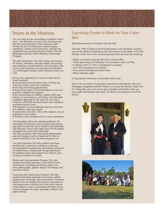 Intern at the Museum                                      Upcoming Events to Mark on Your Calen-
Are you ready for an extraordinary academic experi-       dars
ence – one that takes you out of the classroom and
into the great laboratory of the working world?           Battle Reenactment on October 13th and 14th
Would you like to extend your studies, acquire
experience, explore career directions, and develop        Two-day 1840s California based living history event featuring a reenact-
capabilities as a professional and a leader? Join the     ment of the Battle of Dominguez Hill, also known as the Battle of the Old
Dominguez Rancho Adobe Museum’s Internship                Woman’s Gun. Join us for an action-packed afternoon each day featuring:
Program.
                                                          • Battle re-creations from the Mexican-American War
We offer internships every fall, spring, and summer
for history, education, museum studies, advertising       • 150th Anniversary of California’s involvement in the Civil War
and marketing, communication, and arts majors who         • California and U.S. Navy encampment re-creation
wish to gain experience in a museum environment.          • Civil War encampment re-creation
As a Dominguez Rancho Adobe Museum Intern you             • Time period clothing and artifact sales
will:                                                     • Dance Saturday night

♦ Get a rare opportunity to work at a state and na-       Living History Afternoon on December 8th at 3pm
tional landmark
♦ Gain professional experience that will help you         Join us for our holiday living history afternoon at the Rancho. Meet the
with your studies and in the workplace
♦ Develop networking opportunities                        Dominguez daughters and their family as you tour the Rancho. Santa will
♦ Earn strong letters of recommendation as you suc-       be visiting this year so be sure to get your photo with Santa while you
cessfully complete the program                            enjoy light refreshments and music. It will be a fun afternoon for all the
♦ Set yourself apart by adding valuable skills and        family!
talents to your resume or curriculum vitae that other
candidates applying for the same job won’t have
♦ Interact with other museum interns and volunteers
at planned social events
♦ Be placed in an internship that matches your inter-
ests, abilities, and career goals
♦ Learn about what life is like in the industry you are
pursuing in your studies
♦ Provide a much needed service to your community

All internships follow the national guidelines for
internships in honoring course requirements and giv-
ing credit towards the course linked to the internship.
The Museum will provide supervision for the student
throughout the term of the internship.
Our three programs offer many great opportunities
and each program can be customized to what an
intern would like to do. Our three programs are:

Arts and Education: Provides students first-hand
professional experiences working in a museum
creating public programming, developing curriculum
for school tours, creating and writing educational
development plans and materials for children, and
creating art projects for youth.

Media and Communication Program: Provides
students first-hand experience in the field of com-
munications, including advertising, public rela-
tions, photography, graphic design, web design, and
electronic media.

Curatorial and Conservation Program: Provides
students first-hand experience in research, exhibit
management, archiving, and conservation. Curatorial
interns work on exhibits and research, and conserva-
tion interns assist with the care of the actual objects
in the Adobe as well as researching the latest conser-
vation techniques for paper, paintings, artifacts, and
plant material.
 