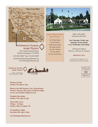 Friends of Rancho San Pedro          Open to the public
                                                            Board of Directors             with docent-led tours:

                                                           Mr. William Barger
                                                            Mr. Tom Huston              Saturday of each month
                                                          Brother Rene Lepage        every Wednesday and Sunday
                                                           Mr. Manny Marrero
                                                           Mr. John F. Watkins             All tours are held at
                          18127 South Alameda Street        Ms. Jean Willard
                                                                                     1:00 p.m., 2:00 p.m. & 3:00 p.m.
                        Rancho Dominguez, CA 90220
                                                         Mr. Tom Van Woerkum
             (310) 603-0088 • fax (310) 603-0009                                              Admission is free.
             information@DominguezRancho.org                                            California Historic Landmark No. 152
                     www.DominguezRancho.org                                           National Register of Historical Landmark




                                                                                                                 NONPROFIT ORG
                                                                                                                  U.S. POSTAGE
                                                                                                                     PAID
                                                                                                                LOS ANGELES, CA
                                                                                                                 PERMIT # 2016




    Flamenco Friday
    October 5th, 5pm to 7pm

    Battle of the Old Woman’s Gun - Reenactment
    October 13th and 14th, all day 10:30am-6:30pm
    on Sat. and 10:30am-4:00pm on Sun.
    Pumpkin Decorating
    October 27th, 1pm to 3pm

    Meet Father Serra
    9:30am – 11:30am
    October 25th, November 7th

    Living History Night
    December 8th, 3pm to 5pm

    www.DominguezRancho.org



newsletter_spring2012.indd 4                                                                                      4/12/2012 4:18:34 PM
 