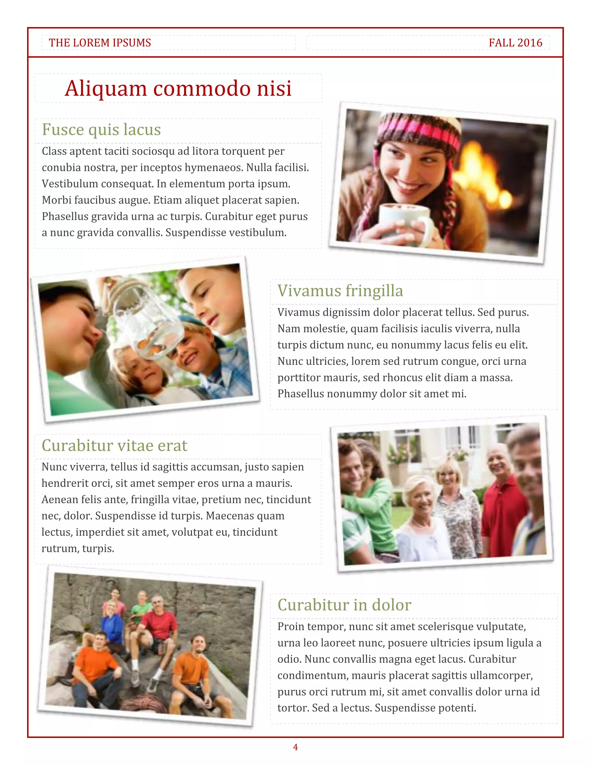 THE LOREM IPSUMS                                                                            FALL 2016



    Aliquam commodo nisi
Fusce quis lacus
Class aptent taciti sociosqu ad litora torquent per
conubia nostra, per inceptos hymenaeos. Nulla facilisi.
Vestibulum consequat. In elementum porta ipsum.
Morbi faucibus augue. Etiam aliquet placerat sapien.
Phasellus gravida urna ac turpis. Curabitur eget purus
a nunc gravida convallis. Suspendisse vestibulum.




                                                  Vivamus fringilla
                                                  Vivamus dignissim dolor placerat tellus. Sed purus.
                                                  Nam molestie, quam facilisis iaculis viverra, nulla
                                                  turpis dictum nunc, eu nonummy lacus felis eu elit.
                                                  Nunc ultricies, lorem sed rutrum congue, orci urna
                                                  porttitor mauris, sed rhoncus elit diam a massa.
                                                  Phasellus nonummy dolor sit amet mi.



Curabitur vitae erat
Nunc viverra, tellus id sagittis accumsan, justo sapien
hendrerit orci, sit amet semper eros urna a mauris.
Aenean felis ante, fringilla vitae, pretium nec, tincidunt
nec, dolor. Suspendisse id turpis. Maecenas quam
lectus, imperdiet sit amet, volutpat eu, tincidunt
rutrum, turpis.




                                                  Curabitur in dolor
                                                  Proin tempor, nunc sit amet scelerisque vulputate,
                                                  urna leo laoreet nunc, posuere ultricies ipsum ligula a
                                                  odio. Nunc convallis magna eget lacus. Curabitur
                                                  condimentum, mauris placerat sagittis ullamcorper,
                                                  purus orci rutrum mi, sit amet convallis dolor urna id
                                                  tortor. Sed a lectus. Suspendisse potenti.


                                                      4
 