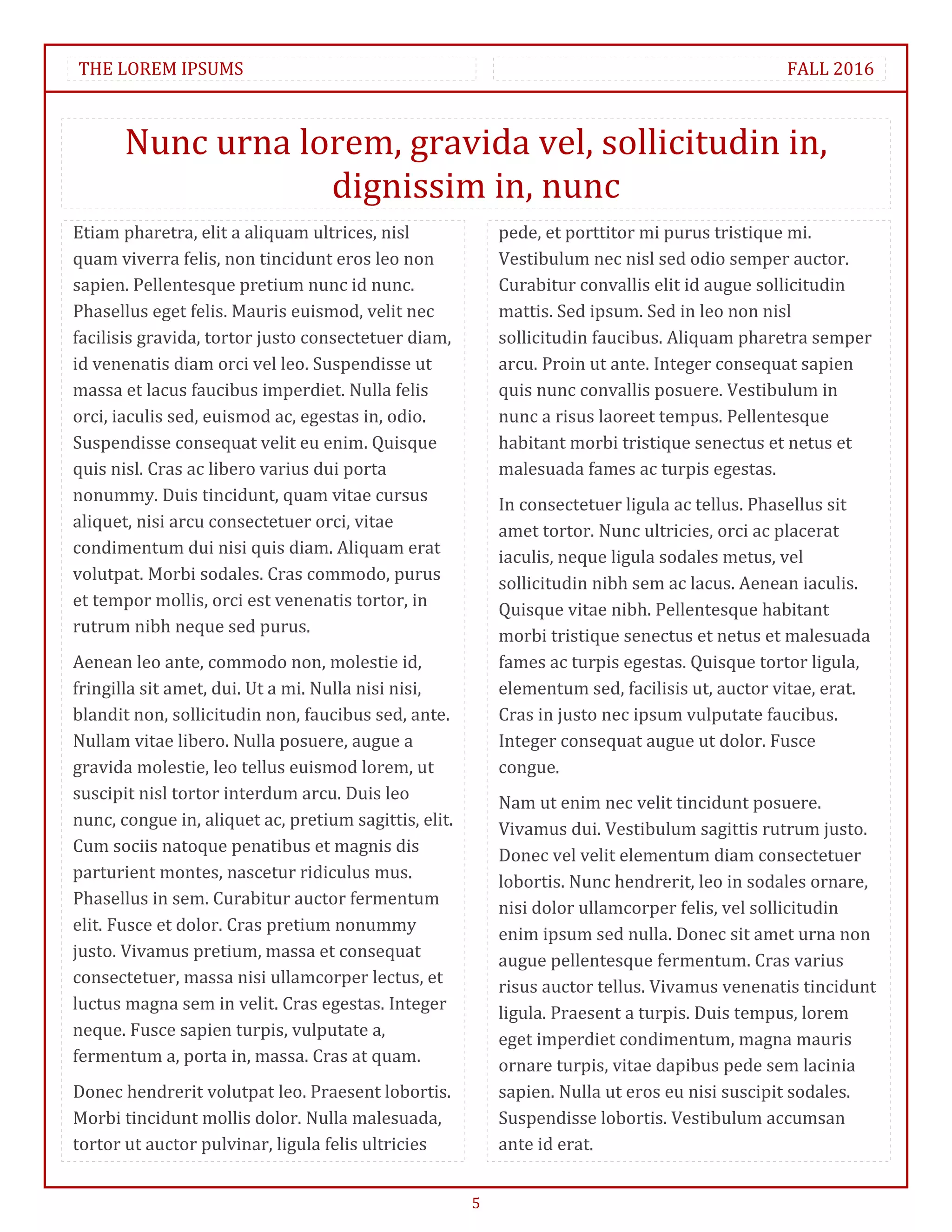 THE LOREM IPSUMS                                                                                FALL 2016



       Nunc urna lorem, gravida vel, sollicitudin in,
                   dignissim in, nunc
Etiam pharetra, elit a aliquam ultrices, nisl              pede, et porttitor mi purus tristique mi.
quam viverra felis, non tincidunt eros leo non             Vestibulum nec nisl sed odio semper auctor.
sapien. Pellentesque pretium nunc id nunc.                 Curabitur convallis elit id augue sollicitudin
Phasellus eget felis. Mauris euismod, velit nec            mattis. Sed ipsum. Sed in leo non nisl
facilisis gravida, tortor justo consectetuer diam,         sollicitudin faucibus. Aliquam pharetra semper
id venenatis diam orci vel leo. Suspendisse ut             arcu. Proin ut ante. Integer consequat sapien
massa et lacus faucibus imperdiet. Nulla felis             quis nunc convallis posuere. Vestibulum in
orci, iaculis sed, euismod ac, egestas in, odio.           nunc a risus laoreet tempus. Pellentesque
Suspendisse consequat velit eu enim. Quisque               habitant morbi tristique senectus et netus et
quis nisl. Cras ac libero varius dui porta                 malesuada fames ac turpis egestas.
nonummy. Duis tincidunt, quam vitae cursus                 In consectetuer ligula ac tellus. Phasellus sit
aliquet, nisi arcu consectetuer orci, vitae                amet tortor. Nunc ultricies, orci ac placerat
condimentum dui nisi quis diam. Aliquam erat               iaculis, neque ligula sodales metus, vel
volutpat. Morbi sodales. Cras commodo, purus               sollicitudin nibh sem ac lacus. Aenean iaculis.
et tempor mollis, orci est venenatis tortor, in            Quisque vitae nibh. Pellentesque habitant
rutrum nibh neque sed purus.                               morbi tristique senectus et netus et malesuada
Aenean leo ante, commodo non, molestie id,                 fames ac turpis egestas. Quisque tortor ligula,
fringilla sit amet, dui. Ut a mi. Nulla nisi nisi,         elementum sed, facilisis ut, auctor vitae, erat.
blandit non, sollicitudin non, faucibus sed, ante.         Cras in justo nec ipsum vulputate faucibus.
Nullam vitae libero. Nulla posuere, augue a                Integer consequat augue ut dolor. Fusce
gravida molestie, leo tellus euismod lorem, ut             congue.
suscipit nisl tortor interdum arcu. Duis leo               Nam ut enim nec velit tincidunt posuere.
nunc, congue in, aliquet ac, pretium sagittis, elit.       Vivamus dui. Vestibulum sagittis rutrum justo.
Cum sociis natoque penatibus et magnis dis                 Donec vel velit elementum diam consectetuer
parturient montes, nascetur ridiculus mus.                 lobortis. Nunc hendrerit, leo in sodales ornare,
Phasellus in sem. Curabitur auctor fermentum
                                                           nisi dolor ullamcorper felis, vel sollicitudin
elit. Fusce et dolor. Cras pretium nonummy                 enim ipsum sed nulla. Donec sit amet urna non
justo. Vivamus pretium, massa et consequat                 augue pellentesque fermentum. Cras varius
consectetuer, massa nisi ullamcorper lectus, et            risus auctor tellus. Vivamus venenatis tincidunt
luctus magna sem in velit. Cras egestas. Integer           ligula. Praesent a turpis. Duis tempus, lorem
neque. Fusce sapien turpis, vulputate a,                   eget imperdiet condimentum, magna mauris
fermentum a, porta in, massa. Cras at quam.                ornare turpis, vitae dapibus pede sem lacinia
Donec hendrerit volutpat leo. Praesent lobortis.           sapien. Nulla ut eros eu nisi suscipit sodales.
Morbi tincidunt mollis dolor. Nulla malesuada,             Suspendisse lobortis. Vestibulum accumsan
tortor ut auctor pulvinar, ligula felis ultricies          ante id erat.


                                                       5
 