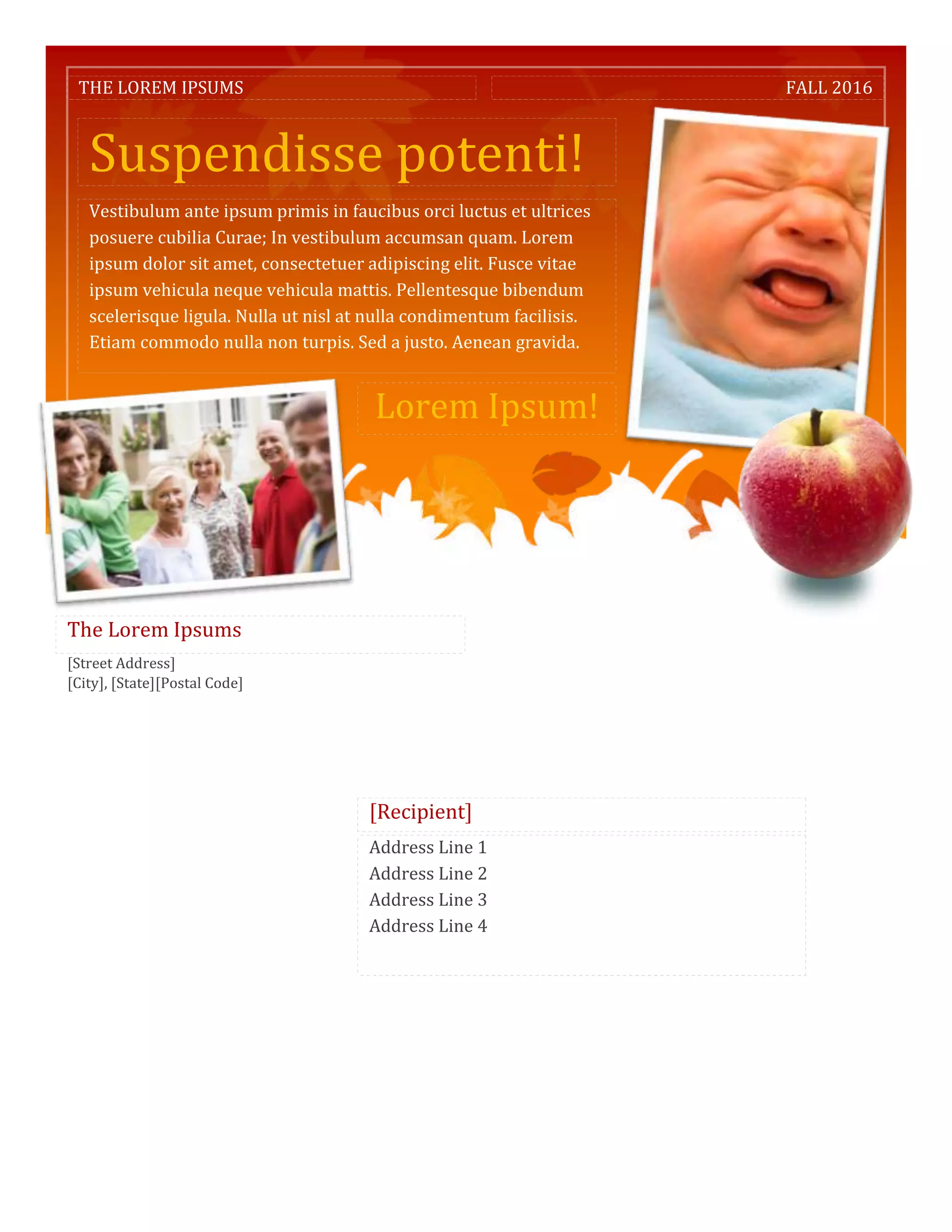 THE LOREM IPSUMS                                                      FALL 2016



   Suspendisse potenti!
   Vestibulum ante ipsum primis in faucibus orci luctus et ultrices
   posuere cubilia Curae; In vestibulum accumsan quam. Lorem
   ipsum dolor sit amet, consectetuer adipiscing elit. Fusce vitae
   ipsum vehicula neque vehicula mattis. Pellentesque bibendum
   scelerisque ligula. Nulla ut nisl at nulla condimentum facilisis.
   Etiam commodo nulla non turpis. Sed a justo. Aenean gravida.


                                        Lorem Ipsum!




The Lorem Ipsums
[Street Address]
[City], [State][Postal Code]




                                       [Recipient]
                                       Address Line 1
                                       Address Line 2
                                       Address Line 3
                                       Address Line 4
 