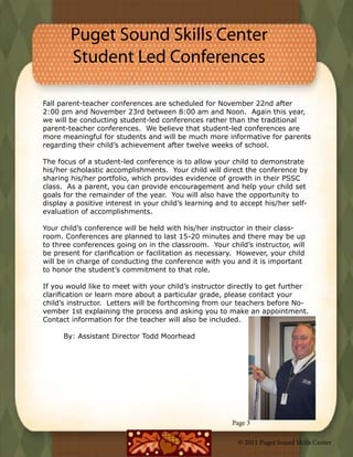 Puget Sound Skills Center
        Student Led Conferences

Fall parent-teacher conferences are scheduled for November 22nd after
2:00 pm and November 23rd between 8:00 am and Noon.  Again this year,
we will be conducting student-led conferences rather than the traditional
parent-teacher conferences.  We believe that student-led conferences are
more meaningful for students and will be much more informative for parents
regarding their child’s achievement after twelve weeks of school.

The focus of a student-led conference is to allow your child to demonstrate
his/her scholastic accomplishments.  Your child will direct the conference by
sharing his/her portfolio, which provides evidence of growth in their PSSC
class.  As a parent, you can provide encouragement and help your child set
goals for the remainder of the year.  You will also have the opportunity to
display a positive interest in your child’s learning and to accept his/her self-
evaluation of accomplishments.  

Your child’s conference will be held with his/her instructor in their class-
room. Conferences are planned to last 15-20 minutes and there may be up
to three conferences going on in the classroom.  Your child’s instructor, will
be present for clarification or facilitation as necessary.  However, your child
will be in charge of conducting the conference with you and it is important
to honor the student’s commitment to that role.  

If you would like to meet with your child’s instructor directly to get further
clarification or learn more about a particular grade, please contact your
child’s instructor.  Letters will be forthcoming from our teachers before No-
vember 1st explaining the process and asking you to make an appointment.  
Contact information for the teacher will also be included.
	
	       By: Assistant Director Todd Moorhead




                                                         Page 3

                                                           © 2011 Puget Sound Skills Center
 