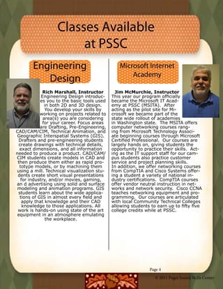 Classes Available
                        at PSSC
        Engineering                             Microsoft Internet
                                                    Academy
           Design
              Rich Marshall, Instructor        Jim McMurchie, Instructor
             Engineering Design introduc-    This year our program officially
            es you to the basic tools used   became the Microsoft IT Acad-
               in both 2D and 3D design.     emy at PSSC (MSITA).  After
               You develop your skills by    acting as the pilot site for Mi-
            working on projects related to   crosoft we became part of the
              area(s) you are considering    state wide rollout of academies
              for your career. Focus areas   in Washington state.  The MSITA offers
            are Drafting, Pre-Engineering,   computer networking courses rang-
CAD/CAM/CIM, Technical Animation, and        ing from Microsoft Technology Associ-
 Geographic Interspatial Systems (GIS).      ate beginning courses through Microsoft
 Drafters and pre-engineering students       Certified Professional.  Our courses are
  create drawings with technical details,    largely hands on, giving students the
  exact dimensions, and all information      opportunity to practice their skills.  Act-
needed to produce a product. CAD/CAM/        ing as the IT support staff for our cam-
CIM students create models in CAD and        pus students also practice customer
 then produce them either as rapid pro-      service and project planning skills.
  totype models, or by machining them        In addition, we offer networking courses
using a mill. Technical visualization stu-   from CompTIA and Cisco Systems offer-
 dents create short visual presentations     ing a student a variety of national in-
   for industry, and/or movies, gaming,      dustry certifications.  CompTIA courses
an d advertising using solid and surface     offer vendor neutral instruction in net-
 modeling and animation programs. GIS        works and network security.  Cisco CCNA
 students learn about the wide applica-      teaches networking equipment and pro-
  tions of GIS in almost every field and     gramming.  Our courses are articulated
   apply that knowledge and their CAD        with local Community Technical Colleges
    knowledge to those applications. All     allowing students to earn up to fifty five
 work is hands-on using state of the art     college credits while at PSSC.
 equipment in an atmosphere emulating
               the workplace.




                                                               Page 4
                                                                 © 2011 Puget Sound Skills Center
 