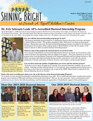 at Sarah A. Reed Children's Center
2445 West 34th Street
Erie, PA 16506
(814) 838-1954
www.SarahReed.org
Fall 2019
2018-2019 Interns
Shining Bright
Sarah A. Reed Children's Center
Dr. Eric Schwartz Leads APA-Accredited Doctoral Internship Program
Eric Schwartz, Psy.D., ABPP,
is the vice president of clinical
services and director of 
psychology internship training.
He has been making a difference
at Sarah Reed for over 21 years.
Eric, how did the doctoral internship program get its start?
Sarah Reed offers a 2,000-hour doctoral internship program in Health Services Psychology that is fully accredited by the American
Psychological Association.  The internship funds three full-time training positions beginning in early August and lasting 12 months. Since
its inception in the early 1980s, this program has trained students from over 30 colleges and universities throughout the country.
"The doctoral internship program began as a collaboration between Penn State University and Sarah
A. Reed Children's Center. The program expanded in May 1998 when I was hired as the program
director. During that same year, the doctoral internship program became accredited by the American
Psychological Association (APA), making Sarah A. Reed Children's Center the first agency in the
region to operate an APA-accredited doctoral internship program."
"It's an honor to train emerging psychologists and help them along their career path. We've had 60 doctoral interns complete the training
program since I started in 1998, and I still keep in touch with most of them! They are all very successful. I have a strong professional
commitment to give back to the field of psychology, and I'm immensely appreciative of Sarah Reed's support of this great program."
Can you tell us about the number of applications you receive and the selection process?
What is the most rewarding part about your role as the director of the Doctoral Internship Program?
What are some of the projects the doctoral interns are involved with?
Congratulations to our doctoral interns who completed the 2018-
2019 program! We wish each of you the very best.
Pictured (L to R): Erica Printzker, intern (James Madison
University); Amanda Hanrahan, intern (University of
Milwaukee); Dr. Eric Schwartz, vice president of clinical services
& director of psychology internship training at Sarah Reed;
Kristen Caccimelio, intern (Adler University); and Dr. Laura
Amoscato, director of quality assurance/quality improvement &
assistant director of psychology internship training.
NwP
hoto
Meet Our 2019-2020 Doctoral Interns Our 2018-2019 Doctoral Interns
Anthony Nedelman
Anthony is working
on his Ph.D. in
Clinical Psychology
at Fairleigh
Dickinson University.
He is from Chagrin
Falls, OH.
Jaclynn Stankus
Jaclynn is working on
her Ph.D. in School
Psychology at
Duquesne University.
She is from
Canonsburg, PA.
William Phillips
William is working
on his Ph.D. in
School Psychology at
Ball State University.
He is from
Waxahachie, TX.
"I'm so proud of Sarah Reed's doctoral internship program because our interns are involved in a wide
variety of projects and opportunities that are unique to our agency. They gain experience in all of our
program areas, from Residential Treatment to the Outpatient Program and everything in between. The
interns run group, individual and family therapy sessions, learn how to work with very diverse
populations of people, participate in didactic seminars, and complete a group research project."
"Typically I receive about 50 applications annually from doctoral internship candidates all across the
country. Selecting our three doctoral interns is a very intricate, time-consuming process that involves a
lot of face-to-face interviews and phone calls as part of the APPIC Match Process conducted by the
National Matching Service in Toronto."
 