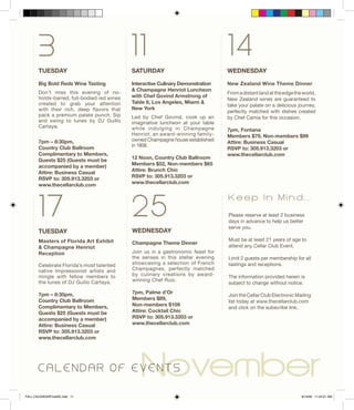 TUESDAY
Big Bold Reds Wine Tasting
Don’t miss this evening of no-
holds-barred, full-bodied red wines
created to grab your attention
with their rich, deep flavors that
pack a premium palate punch. Sip
and swing to tunes by DJ Guillo
Cartaya.
7pm – 8:30pm,
Country Club Ballroom
Complimentary to Members,
Guests $25 (Guests must be
accompanied by a member)
Attire: Business Casual
RSVP to: 305.913.3203 or
www.thecellarclub.com
November
3
25
11
SATURDAY
Interactive Culinary Demonstration
& Champagne Henriot Luncheon
with Chef Govind Armstrong of
Table 8, Los Angeles, Miami &
New York
Led by Chef Govind, cook up an
imaginative luncheon at your table
while indulging in Champagne
Henriot, an award-winning family-
owned Champagne house established
in 1808.
12 Noon, Country Club Ballroom
Members $52, Non-members $65
Attire: Brunch Chic
RSVP to: 305.913.3203 or
www.thecellarclub.com
WEDNESDAY
Champagne Theme Dinner
Join us in a gastronomic feast for
the senses in this stellar evening
showcasing a selection of French
Champagnes, perfectly matched
by culinary creations by award-
winning Chef Ruiz.
7pm, Palme d’Or
Members $89,
Non-members $109
Attire: Cocktail Chic
RSVP to: 305.913.3203 or
www.thecellarclub.com
WEDNESDAY
New Zealand Wine Theme Dinner
Fromadistantlandattheedgetheworld,
New Zealand wines are guaranteed to
take your palate on a delicious journey,
perfectly matched with dishes created
by Chef Camia for this occasion.
7pm, Fontana
Members $79, Non-members $99
Attire: Business Casual
RSVP to: 305.913.3203 or
www.thecellarclub.com
14
C A L E N D A R O F E V E N T S
Please reserve at least 2 business
days in advance to help us better
serve you.
Must be at least 21 years of age to
attend any Cellar Club Event.
Limit 2 guests per membership for all
tastings and receptions.
The information provided herein is
subject to change without notice.
Join the Cellar Club Electronic Mailing
list today at www.thecellarclub.com
and click on the subscribe link.
K e e p I n M i n d . . .
TUESDAY
Masters of Florida Art Exhibit
& Champagne Henriot
Reception
Celebrate Florida’s most talented
native Impressionist artists and
mingle with fellow members to
the tunes of DJ Guillo Cartaya.
7pm – 8:30pm,
Country Club Ballroom
Complimentary to Members,
Guests $25 (Guests must be
accompanied by a member)
Attire: Business Casual
RSVP to: 305.913.3203 or
www.thecellarclub.com
17
FALL CALENDARFinalSE.indd 11 8/14/09 11:24:01 AM
 