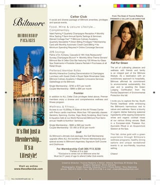 From The Desk of Yvonne Roberts
PREMIER & CELLAR CLUB DIRECTOR
Creative Director: Yvonne Roberts • Editor: Athena Yannitsas @ Global Gig
Graphic Designer: Silvio Estrella
Photography: Eileen Escarda, Eduardo Ford • Photo Editor: Tony Espinosa
phone: 305.913.3203 • fax: 305.913.3156 • e-mail: cheers@thecellarclub.com
Fall For Green
Cellar Club
A social and diverse package of Biltmore amenities, privileges
and special events.
Food, Wine & Leisure Lifestyle…
Complimentary
Valet Parking • Quarterly Champagne Reception • Monthly
Wine Tasting • Semi-Annual Spirits Tastings & Seminars
Waived Corkage Fee** • Biltmore Culinary Academy
Quarterly Newsletter • Direct Billing Privileges • Membership
Card with Monthly Automatic Credit Card Billing • No
Minimum Spending Required • Online Concierge Services
20% Savings
Palme d’Or, Fontana, Cascade & 19th Hole Restaurants*
Sunday Champagne Brunch* • Monthly Wine-Theme Dinners*
Biltmore Bar & Cellar Club Bar featuring 100 Wines-by-Glass
Spa Treatments • Poolside Cabana Rentals • Purchases at all
Retail Shops
Preferred Member Rates
Monthly Interactive Cooking Demonstration & Champagne
Luncheon with Guest Chefs • Royal-Table Winemaker Gala
Biltmore Culinary Academy • Majestic Limousine Services
GableStage at the Biltmore
Single Membership - $795 or $75 per month
Couple Membership - $995 or $95 per month
Premier
In addition to ALL Cellar Club privileges listed above, Premier
members enjoy a diverse and comprehensive wellness and
fitness program.
Wellness & Fitness...
Access to our 10,000sq. ft State-of-the-Art Fitness Center
with Precor cardio machines. More than 100 specialty classes:
Aerobics, Spinning, Zumba, Yoga, Body Sculpting, Boot Camp
& Aquatics held at our World Renowned Biltmore Pool Semi-
annual ‘Health & Nutrition’ Seminars
Single Membership - $995 or $95 per month
Couple Membership - $1,495 or $135 per month
Golf
As Biltmore’s ultimate club package, the Golf Membership
upgrade offers ALL the benefits of Premier Membership plus
special access to Biltmore’s legendary Signature Golf Course
and Clubhouse.
For Membership Call 305.913.3230
*Parties of 8 or less
**Exclusive to wines not on Biltmore wine list
Must be 21 years of age to attend Cellar Club events
It’sNotJusta
Membership...
It’sa
Lifestyle!
Visit us online
www.thecellarclub.com
MEMBERSHIP
PACKAGES
The art of cultivating pleasure and
wellness with friends and family
is an integral part of the Biltmore
lifestyle. As a destination with an
evolutionary approach to hospitality,
Biltmore affirmed its commitment
to environmental sustainability this
year and is awaiting the Green
Lodging Certification from the
Florida Department of Environmental
Protection this fall.
I invite you to capture the hip, South
Florida heartbeat while embracing
the Biltmore’s harmonious nod to
nature and wellness. Savor a bounty
of organic dishes featuring seasonal
ingredients while sipping biodynamic
wines and organic cocktail mixes
at our various dining venues. Bask
in a European-style Thalasso Kur,
Ayurvedic Ritual or an Acupuncture
Session at the Spa.
This fall, strike gold with a green
experience through Biltmore’s
wellness programs, healthy dining
options and unique recreational
events in an eco-friendly, luxurious
setting.
Cheers!
FALL CALENDARFinalSE.indd 12 8/14/09 11:24:21 AM
 