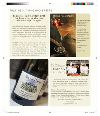 T A L K A B O U T W I N E A N D S P I R I T S
Beaux Frères, Pinot Noir, 2005
The Beaux Frères Vineyard
Ribbon Ridge, Oregon
Wine author, critic and Wine Advocate publisher Robert
Parker, Jr. is one of three owners at Beaux Frères Vineyard
and Winery. The vineyard and winemaking practices of
Beaux Frères have their roots in the philosophies of
organic and biodynamic farming, providing the purest
expression of Pinot Noir from a particular place and
time.
The 2005 bottling shows a dark ruby color with purple
highlights. Its extroverted nose reveals pure black
cherries, raspberries, and a hint of blackberries along
with earth and herb notes. In the mouth, the wine is
impeccably balanced, with extensive depth of fruit
lingering in the finish. Enjoy with duck, poultry, beef,
tuna or salmon and mushroom-based dishes.
Classes offered include:
Signature Hands-on Class • Master Chef Series • Team Building
Classes • Corporate/Private Entertaining • Wedding Party Cooking
Class • Private Couples Cooking Class • Private Cooking Class
Kids Summer Camps • Kids Birthday Parties
2 oz. Grey Goose Vodka
1/2 oz. Chambord
1 1/2 oz. Fresh
pineapple juice
Pour the Vodka,
Chambord, and
pineapple juice into a
shaker filled 3/4 with
cracked ice.
Shake and strain into
a chilled martini
glass.
Orchid flower for
garnish
Sip and enjoy!
For further information call 305.913.3131
or via website:
www.biltmorehotel.com
Biltmore Culinary Team
Biltmore French Martini
A recreational hands-on cooking school with classes for
adults and children taught by the hotel’s acclaimed chefs.
The 3-hour signature hands-on class holds up to 8
students and finishes with a meal comprised of recipes made
in class.
FALL CALENDARFinalSE.indd 2 8/14/09 11:21:31 AM
 