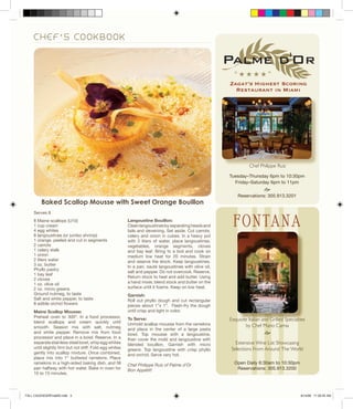 Zagat’s Highest Scoring
Restaurant in Miami
C H E F ’ S C O O K B O O K
Langoustine Bouillon:
Cleanlangoustinesbyseparatingheadsand
tails and deveining. Set aside. Cut carrots,
celery and onion in cubes. In a heavy pot
with 2 liters of water, place langoustines,
vegetables, orange segments, cloves
and bay leaf. Bring to a boil and cook on
medium low heat for 20 minutes. Strain
and reserve the stock. Keep langoustines.
In a pan, sauté langoustines with olive oil,
salt and pepper. Do not overcook. Reserve.
Return stock to heat and add butter. Using
a hand mixer, blend stock and butter on the
surface until it foams. Keep on low heat.
Garnish:
Roll out phyllo dough and cut rectangular
pieces about 1”x 1”. Flash-fry the dough
until crisp and light in color.
To Serve:
Unmold scallop mousse from the ramekins
and place in the center of a large pasta
bowl. Top mousse with a langoustine,
then cover the mold and langoustine with
blended bouillon. Garnish with micro
greens. Top langoustine with crisp phyllo
and orchid. Serve very hot.
Chef Philippe Ruiz of Palme d’Or
Bon Appétit!
Serves 8
8 Maine scallops (U10)
1 cup cream
4 egg whites
8 langoustines (or jumbo shrimp)
1 orange, peeled and cut in segments
2 carrots
1 celery stalk
1 onion
2 liters water
3 oz. butter
Phyllo pastry
1 bay leaf
2 cloves
1 oz. olive oil
2 oz. micro greens
Ground nutmeg, to taste
Salt and white pepper, to taste
8 edible orchid flowers
Maine Scallop Mousse:
Preheat oven to 300º. In a food processor,
blend scallops and cream quickly until
smooth. Season mix with salt, nutmeg
and white pepper. Remove mix from food
processor and place in a bowl. Reserve. In a
separate stainless steel bowl, whip egg whites
until slightly firm but not stiff. Fold egg whites
gently into scallop mixture. Once combined,
place mix into 1” buttered ramekins. Place
ramekins in a high-sided baking dish, and fill
pan halfway with hot water. Bake in oven for
10 to 15 minutes.
Exquisite Italian and Grilled Specialties
by Chef Mario Camia
e
Extensive Wine List Showcasing
Selections From Around The World
Exquisite Italian and Grilled SpecialtiesExquisite Italian and Grilled SpecialtiesExquisite Italian and Grilled SpecialtiesExquisite Italian and Grilled SpecialtiesExquisite Italian and Grilled Specialties
“ H H H H ”
Open Daily 6:30am to 10:30pm
Reservations: 305.913.3200
Tuesday–Thursday 6pm to 10:30pm
Friday–Saturday 6pm to 11pm
e
Reservations: 305.913.3201
Chef Philippe Ruiz
Baked Scallop Mousse with Sweet Orange Bouillon
FALL CALENDARFinalSE.indd 3FALL CALENDARFinalSE.indd 3FALL CALENDARFinalSE.indd 3FALL CALENDARFinalSE.indd 3FALL CALENDARFinalSE.indd 3FALL CALENDARFinalSE.indd 3FALL CALENDARFinalSE.indd 3FALL CALENDARFinalSE.indd 3FALL CALENDARFinalSE.indd 3FALL CALENDARFinalSE.indd 3FALL CALENDARFinalSE.indd 3FALL CALENDARFinalSE.indd 3FALL CALENDARFinalSE.indd 3FALL CALENDARFinalSE.indd 3FALL CALENDARFinalSE.indd 3 8/14/09 11:22:05 AM8/14/09 11:22:05 AM8/14/09 11:22:05 AM8/14/09 11:22:05 AM8/14/09 11:22:05 AM8/14/09 11:22:05 AM8/14/09 11:22:05 AM8/14/09 11:22:05 AM8/14/09 11:22:05 AM8/14/09 11:22:05 AM8/14/09 11:22:05 AM
 