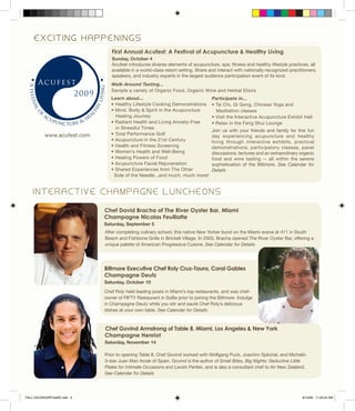 Chef David Bracha of The River Oyster Bar, Miami
Champagne Nicolas Feuillatte
Saturday, September 5
Chef Govind Armstrong of Table 8, Miami, Los Angeles & New York
Champagne Henriot
Saturday, November 14
Prior to opening Table 8, Chef Govind worked with Wolfgang Puck, Joachim Splichal, and Michelin
3-star Juan Mari Arzak of Spain. Govind is the author of Small Bites, Big Nights: Seductive Little
Plates for Intimate Occasions and Lavish Parties, and is also a consultant chef to Air New Zealand.
See Calendar for Details
I N T E R A C T I V E C H A M P A G N E L U N C H E O N S
E X C I T I N G H A P P E N I N G S
Learn about...
• Healthy Lifestyle Cooking Demonstrations
• Mind, Body & Spirit in the Acupuncture
Healing Journey
• Radiant Health and Living Anxiety-Free
in Stressful Times
• Total Performance Golf
• Acupuncture in the 21st Century
• Health and Fitness Screening
• Women’s Health and Well-Being
• Healing Powers of Food
• Acupuncture Facial Rejuvenation
• Shared Experiences from The Other
Side of the Needle...and much, much more!
Join us with your friends and family for this fun
day experiencing acupuncture and healthy
living through interactive exhibits, practical
demonstrations, participatory classes, panel
discussions, lectures and an extraordinary organic
food and wine tasting -- all within the serene
sophistication of the Biltmore. See Calendar for
Details
First Annual Acufest: A Festival of Acupuncture & Healthy Living
Sunday, October 4
Acufest introduces diverse elements of acupuncture, spa, fitness and healthy lifestyle practices, all
available in a world-class resort setting. Share and interact with nationally-recognized practitioners,
speakers, and industry experts in the largest audience participation event of its kind.
Walk-Around Tasting...
Sample a variety of Organic Food, Organic Wine and Herbal Elixirs
Participate in...
• Tai Chi, Qi Gong, Chinese Yoga and
Meditation classes
• Visit the Interactive Acupuncture Exhibit Hall
• Relax in the Feng Shui Lounge
www.acufest.com
Biltmore Executive Chef Roly Cruz-Taura, Coral Gables
Champagne Deutz
Saturday, October 10
Chef Roly held leading posts in Miami’s top restaurants, and was chef-
owner of FIFTY Restaurant in SoBe prior to joining the Biltmore. Indulge
in Champagne Deutz while you stir and sauté Chef Roly’s delicious
dishes at your own table. See Calendar for Details
After completing culinary school, this native New Yorker burst on the Miami scene at 411 in South
Beach and Fishbone Grille in Brickell Village. In 2003, Bracha opened The River Oyster Bar, offering a
unique palette of American Progressive Cuisine. See Calendar for Details
FALL CALENDARFinalSE.indd 5 8/14/09 11:22:24 AM
 