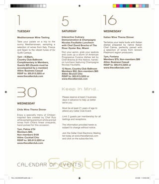 TUESDAY
Mediterranean Wine Tasting
Take your palate on a trip to the
sunny Mediterranean, sampling a
selection of wines from Italy, France
and Spain to the vibrant tunes of DJ
Guillo Cartaya.
7pm – 8:30pm,
Country Club Ballroom
Complimentary to Members,
Guests $25 (Guests must be
accompanied by a member)
Attire: Business Casual
RSVP to: 305.913.3203 or
www.thecellarclub.com
SATURDAY
Interactive Culinary
Demonstration & Champagne
Nicolas Feuillatte Luncheon
with Chef David Bracha of The
River Oyster Bar, Miami
Don your apron, grab your spatula
and cook up a storm of American
Progressive Cuisine dishes led by
Chef Bracha at this festive, hands-
on luncheon featuring Champagne
Nicolas Feuillatte.
12 Noon, Country Club Ballroom
Members $52, Non-members $65
Attire: Brunch Chic
RSVP to: 305.913.3203 or
www.thecellarclub.com
161 5
30
WEDNESDAY
Chile Wine Theme Dinner
Enjoy a specialty menu of Chilean-
inspired fare created by Chef Ruiz
whilesamplingpremiumwhiteandred
wines from Chile’s finest vineyards,
hand-picked for this occasion.
7pm, Palme d’Or
Members $89,
Non-members $109
Attire: Cocktail Chic
RSVP to: 305.913.3203 or
www.thecellarclub.com
	 SeptemberC A L E N D A R O F E V E N T S
WEDNESDAY
Italian Wine Theme Dinner
Tantalize your taste buds with Italian
dishes prepared by native Italian
Chef Camia, perfectly paired with
a selection of wines from renown
Piedmont region producers.
7pm, Fontana
Members $79, Non-members $99
Attire: Business Casual	
RSVP to: 305.913.3203 or
www.thecellarclub.com
Please reserve at least 2 business
days in advance to help us better
serve you.
Must be at least 21 years of age to
attend any Cellar Club Event.
Limit 2 guests per membership for all
tastings and receptions.
The information provided herein is
subject to change without notice.
Join the Cellar Club Electronic Mailing
list today at www.thecellarclub.com
and click on the subscribe link.
K e e p I n M i n d . . .
FALL CALENDARFinalSE.indd 7 8/14/09 11:23:02 AM
 