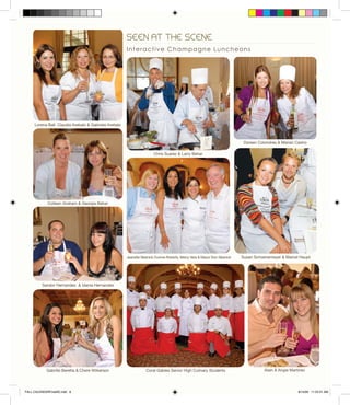 SEEN AT THE SCENE
Interactive Champagne Luncheons
Coral Gables Senior High Culinary Students
Colleen Graham & Georgia Behar
Alain & Angie MartinezGabrille Beretta & Chere Wilkerson
Doreen Colondres & Marian Castro
Susan Schoenemeyer & Marcel Haupt
Sandor Hernandez & Idania Hernandez
Jeanette Slesnick,Yvonne Roberts, Mercy Vera & Mayor Don Slesnick
Chris Suarez & Larry Behar
Lorena Ball, Claudia Arebalo & Gabriela Arebalo
FALL CALENDARFinalSE.indd 8 8/14/09 11:23:31 AM
 