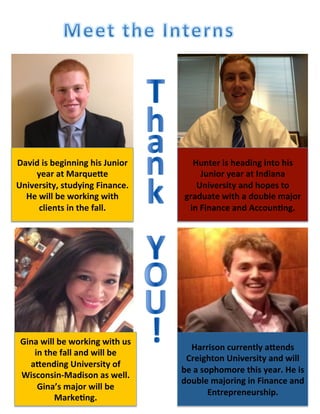 Hunter	
  is	
  heading	
  into	
  his	
  
Junior	
  year	
  at	
  Indiana	
  
University	
  and	
  hopes	
  to	
  
graduate	
  with	
  a	
  double	
  major	
  
in	
  Finance	
  and	
  Accoun=ng.	
  	
  	
  
David	
  is	
  beginning	
  his	
  Junior	
  
year	
  at	
  MarqueBe	
  
University,	
  studying	
  Finance.	
  	
  
He	
  will	
  be	
  working	
  with	
  
clients	
  in	
  the	
  fall.	
  
Gina	
  will	
  be	
  working	
  with	
  us	
  
in	
  the	
  fall	
  and	
  will	
  be	
  
aBending	
  University	
  of	
  
Wisconsin-­‐Madison	
  as	
  well.	
  
Gina’s	
  major	
  will	
  be	
  
Marke=ng.	
  
Harrison	
  currently	
  aBends	
  
Creighton	
  University	
  and	
  will	
  
be	
  a	
  sophomore	
  this	
  year.	
  He	
  is	
  
double	
  majoring	
  in	
  Finance	
  and	
  
Entrepreneurship.	
  	
  	
  	
  
 