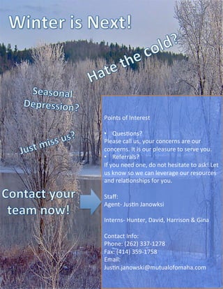 Points	
  of	
  Interest	
  
	
  
•  QuesVons?	
  
Please	
  call	
  us,	
  your	
  concerns	
  are	
  our	
  
concerns.	
  It	
  is	
  our	
  pleasure	
  to	
  serve	
  you.	
  
•  Referrals?	
  
If	
  you	
  need	
  one,	
  do	
  not	
  hesitate	
  to	
  ask!	
  Let	
  
us	
  know	
  so	
  we	
  can	
  leverage	
  our	
  resources	
  
and	
  relaVonships	
  for	
  you.	
  
	
  
Staﬀ:	
  
Agent-­‐	
  JusVn	
  Janowksi	
  
	
  
Interns-­‐	
  Hunter,	
  David,	
  Harrison	
  &	
  Gina	
  
	
  
Contact	
  Info:	
  
Phone:	
  (262)	
  337-­‐1278	
  
Fax:	
  (414)	
  359-­‐1758	
  
Email:	
  
JusVn.janowski@mutualofomaha.com	
  
 