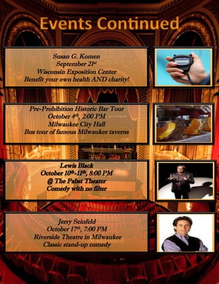 Jerry Seinfeld
October 17th, 7:00 PM
Riverside Theatre in Milwaukee
Classic stand-up comedy
Susan G. Komen
September 21st
Wisconsin Exposition Center
Benefit your own health AND charity!
Pre-Prohibition Historic Bar Tour
October 4th, 2:00 PM
Milwaukee City Hall
Bus tour of famous Milwaukee taverns
 