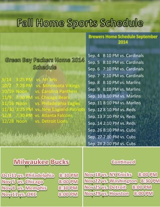  
9/14	
  	
  	
  	
  3:25	
  PM	
  	
  	
  vs.	
  NY	
  Jets	
  
10/2	
  	
  	
  	
  7:25	
  PM	
  	
  	
  vs.	
  Minnesota	
  Vikings	
  
10/19	
  	
  Noon	
  	
  	
  	
  	
  	
  	
  vs.	
  Carolina	
  Panthers	
  
11/9	
  	
  	
  	
  7:30	
  PM	
  	
  vs.	
  Chicago	
  Bears	
  
11/16	
  	
  Noon	
  	
  	
  	
  	
  	
  	
  vs.	
  Philadelphia	
  Eagles	
  
11/30	
  	
  3:25	
  PM	
  	
  vs.	
  New	
  England	
  Patriots	
  
12/8	
  	
  	
  	
  7:30	
  PM	
  	
  vs.	
  Atlanta	
  Falcons	
  
12/28	
  	
  Noon	
  	
  	
  	
  	
  	
  	
  vs.	
  Detroit	
  Lions	
  
Brewers	
  Home	
  Schedule	
  September	
  
2014	
  
	
  
Sep.	
  4	
  	
  	
  8:10	
  PM	
  vs.	
  Cardinals	
  
Sep.	
  5	
  	
  	
  8:10	
  PM	
  vs.	
  Cardinals	
  
Sep.	
  6	
  	
  	
  7:10	
  PM	
  vs.	
  Cardinals	
  
Sep.	
  7	
  	
  	
  2:10	
  PM	
  vs.	
  Cardinals	
  
Sep.	
  8	
  	
  	
  8:10	
  PM	
  vs.	
  Marlins	
  
Sep.	
  9	
  	
  	
  8:10	
  PM	
  vs.	
  Marlins	
  
Sep.	
  10	
  8:10	
  PM	
  vs.	
  Marlins	
  
Sep.	
  11	
  8:10	
  PM	
  vs.	
  Marlins	
  
Sep.	
  12	
  8:10	
  PM	
  vs.	
  Reds	
  
Sep.	
  13	
  7:10	
  PM	
  vs.	
  Reds	
  
Sep.	
  14	
  2:10	
  PM	
  vs.	
  Reds	
  
Sep.	
  26	
  8:10	
  PM	
  vs.	
  Cubs	
  
Sep.	
  27	
  7:10	
  PM	
  vs.	
  Cubs	
  
Sep.	
  28	
  2:10	
  PM	
  vs.	
  Cubs	
  
 