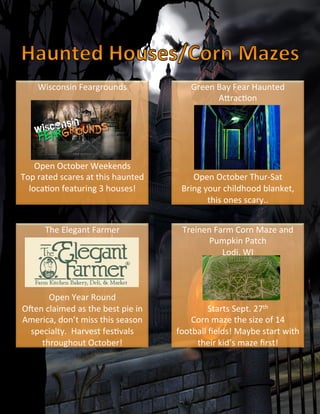 Wisconsin	
  Feargrounds	
  
	
  
	
  
	
  
	
  
	
  
	
  
Open	
  October	
  Weekends	
  
Top	
  rated	
  scares	
  at	
  this	
  haunted	
  
locaVon	
  featuring	
  3	
  houses!	
  	
  
	
  
Treinen	
  Farm	
  Corn	
  Maze	
  and	
  
Pumpkin	
  Patch	
  
Lodi,	
  WI	
  
	
  
	
  
	
  
	
  
Starts	
  Sept.	
  27th	
  	
  
Corn	
  maze	
  the	
  size	
  of	
  14	
  
football	
  ﬁelds!	
  Maybe	
  start	
  with	
  
their	
  kid’s	
  maze	
  ﬁrst!	
  
Green	
  Bay	
  Fear	
  Haunted	
  
A`racVon	
  
	
  
	
  
	
  
	
  
	
  
	
  
Open	
  October	
  Thur-­‐Sat	
  
Bring	
  your	
  childhood	
  blanket,	
  
this	
  ones	
  scary..	
  
The	
  Elegant	
  Farmer	
  
	
  
	
  
	
  
	
  
	
  
Open	
  Year	
  Round	
  
Oben	
  claimed	
  as	
  the	
  best	
  pie	
  in	
  
America,	
  don’t	
  miss	
  this	
  season	
  
specialty.	
  	
  Harvest	
  fesVvals	
  
throughout	
  October!	
  
 