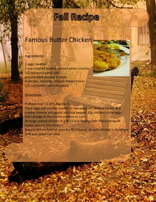 Famous	
  Bu`er	
  Chicken	
  
	
  
	
  
Ingredients	
  
	
  
2	
  eggs,	
  beaten	
  	
  
1	
  cup	
  crushed	
  bu`ery	
  round	
  cracker	
  crumbs	
  	
  
1/2	
  teaspoon	
  garlic	
  salt	
  	
  
ground	
  black	
  pepper	
  to	
  taste	
  	
  
4	
  skinless,	
  boneless	
  chicken	
  breast	
  halves	
  	
  
1/2	
  cup	
  bu`er,	
  cut	
  into	
  pieces	
  	
  
	
  
DirecVons	
  
	
  
Preheat	
  oven	
  to	
  375	
  degrees	
  F.	
  
Place	
  eggs	
  and	
  cracker	
  crumbs	
  in	
  two	
  separate	
  shallow	
  bowls.	
  Mix	
  
cracker	
  crumbs	
  with	
  garlic	
  salt	
  and	
  pepper.	
  Dip	
  chicken	
  in	
  the	
  eggs,	
  
then	
  dredge	
  in	
  the	
  crumb	
  mixture	
  to	
  coat.	
  
Arrange	
  coated	
  chicken	
  in	
  a	
  9x13	
  inch	
  baking	
  dish.	
  Place	
  pieces	
  of	
  
bu`er	
  around	
  the	
  chicken.	
  
Bake	
  in	
  the	
  preheated	
  oven	
  for	
  40	
  minutes,	
  or	
  unVl	
  chicken	
  is	
  no	
  longer	
  
pink	
  and	
  juices	
  run	
  clear.	
  
	
  
	
  
 