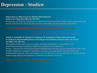 Depression - Studien Depression as a Risk Factor for Denture Dissatisfaction  ( John et al. J Dent Res.2007; 86: 852-856) In summary, an influence of depression on denture dissatisfaction seems likely, because of the strong and precise association, the observed dose-response relationship, and the associations plausibility. Es besteht ein Zusammenhang zwischen Depression und Zahnersatz-Unzufriedenheit. Anttila S, Knuuttila M, Ylostalo P, Joukamaa M. Symptoms of depression and anxiety in relation to dental health behavior and self-perceived dental treatment need. Eur J Oral Sci 2006; 114: 109–114. The purpose of this study was to investigate the dental health behavior and selfperceived dental treatment need, in relation to depressive symptoms and symptoms of anxiety…Morover, the self-perceived dental treatment need was more common among those with a high number of depressive symptoms. Symptoms of anxiety were significantly associated with lower toothbrushing frequency. The results support the view that there is an increased risk for impaired dental health among subjects with depressive symptoms or symptoms of anxiety. Depressivität wirkt sich negativ auf die Mundhygiene aus. 