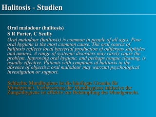 Halitosis - Studien Oral malodour (halitosis) S R Porter, C Scully Oral malodour (halitosis) is common in people of all ages. Poor oral hygiene is the most common cause. The oral source of halitosis reflects local bacterial production of odiferous sulphides and amines. A range of systemic disorders may rarely cause the problem. Improving oral hygiene, and perhaps tongue cleaning, is usually effective. Patients with symptoms of halitosis in the absence of objective oral malodour may warrant psychological investigation or support. Schlechte Mundhygiene ist die häufigste Ursache für Mundgeruch. Verbesserung der Mundhygiene inklusive der Zungenhygiene ist effektiv zur Bekämpfung des Mundgeruchs. 