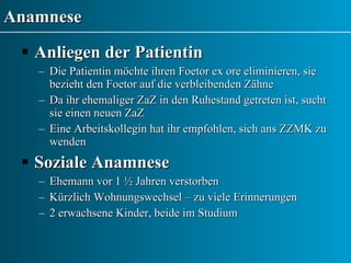Anamnese Anliegen der Patientin Die Patientin möchte ihren Foetor ex ore eliminieren, sie bezieht den Foetor auf die verbleibenden Zähne  Da ihr ehemaliger ZaZ in den Ruhestand getreten ist, sucht sie einen neuen ZaZ Eine Arbeitskollegin hat ihr empfohlen, sich ans ZZMK zu wenden Soziale Anamnese Ehemann vor 1 ½ Jahren verstorben Kürzlich Wohnungswechsel – zu viele Erinnerungen 2 erwachsene Kinder, beide im Studium 
