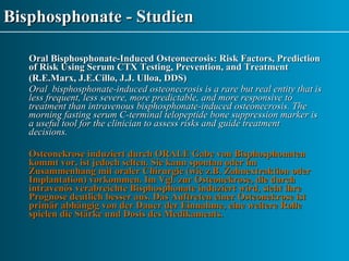 Bisphosphonate - Studien Oral Bisphosphonate-Induced Osteonecrosis: Risk Factors, Prediction of Risk Using Serum CTX Testing, Prevention, and Treatment (R.E.Marx, J.E.Cillo, J.J. Ulloa, DDS) Oral  bisphosphonate-induced osteonecrosis is a rare but real entity that is less frequent, less severe, more predictable, and more responsive to treatment than intravenous bisphosphonate-induced osteonecrosis. The morning fasting serum C-terminal telopeptide bone suppression marker is a useful tool for the clinician to assess risks and guide treatment  decisions. Osteonekrose induziert durch ORALE Gabe von Bisphosphonaten kommt vor, ist jedoch selten. Sie kann spontan oder im Zusammenhang mit oraler Chirurgie (wie z.B. Zahnextraktion oder Implantation) vorkommen. Im Vgl. zur Osteonekrose, die durch intravenös verabreichte Bisphosphonate induziert wird, sieht ihre Prognose deutlich besser aus. Das Auftreten einer Osteonekrose ist primär abhängig von der Dauer der Einnahme, eine weitere Rolle spielen die Stärke und Dosis des Medikaments.   