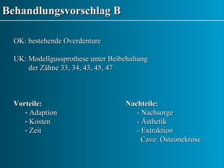Behandlungsvorschlag B OK: bestehende Overdenture UK: Modellgussprothese unter Beibehaltung  der Zähne 33, 34, 43, 45, 47  Vorteile: Nachteile: Adaption    - Nachsorge Kosten   - Ästhetik Zeit    - Extraktion   Cave: Osteonekrose   
