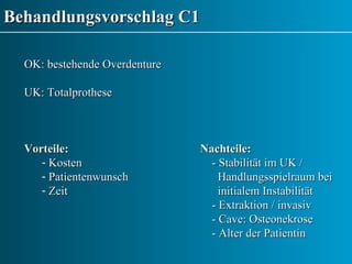 Behandlungsvorschlag C1 OK: bestehende Overdenture UK: Totalprothese Vorteile: Nachteile: Kosten   - Stabilität im UK /  Patientenwunsch   Handlungsspielraum bei  Zeit   initialem Instabilität   - Extraktion / invasiv   - Cave: Osteonekrose    - Alter der Patientin 