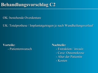 Behandlungsvorschlag C2 OK: bestehende Overdenture UK: Totalprothese / Implantatgetragen je nach Wundheilungsverlauf Vorteile: Nachteile: - Patientenwunsch     - Extraktion / invasiv     - Cave: Osteonekrose    - Alter der Patientin   - Kosten 