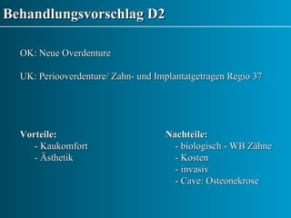 Behandlungsvorschlag D2 OK: Neue Overdenture UK: Periooverdenture/ Zahn- und Implantatgetragen Regio 37 Vorteile: Nachteile: - Kaukomfort   - biologisch - WB Zähne - Ästhetik   - Kosten   - invasiv   - Cave: Osteonekrose  