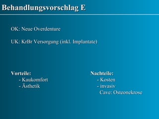 Behandlungsvorschlag E OK: Neue Overdenture UK: KrBr Versorgung (inkl. Implantate) Vorteile: Nachteile: - Kaukomfort   - Kosten - Ästhetik   - invasiv   Cave: Osteonekrose  