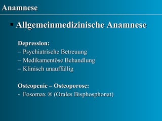 Anamnese Allgemeinmedizinische Anamnese Depression:   Psychiatrische Betreuung Medikamentöse Behandlung Klinisch unauffällig Osteopenie – Osteoporose: Fosomax  ® (Orales Bisphosphonat) 