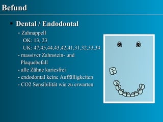 Befund Dental / Endodontal -  Zahnappell  OK: 13, 23  UK: 47,45,44,43,42,41,31,32,33,34 - massiver Zahnstein- und  Plaquebefall - alle Zähne kariesfrei - endodontal keine Auffälligkeiten - CO2 Sensibilität wie zu erwarten 