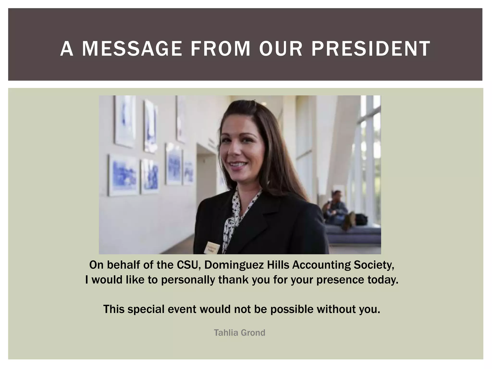 A MESSAGE FROM OUR PRESIDENT 
On behalf of the CSU, Dominguez Hills Accounting Society, 
I would like to personally thank you for your presence today. 
This special event would not be possible without you. 
Tahlia Grond 
 
