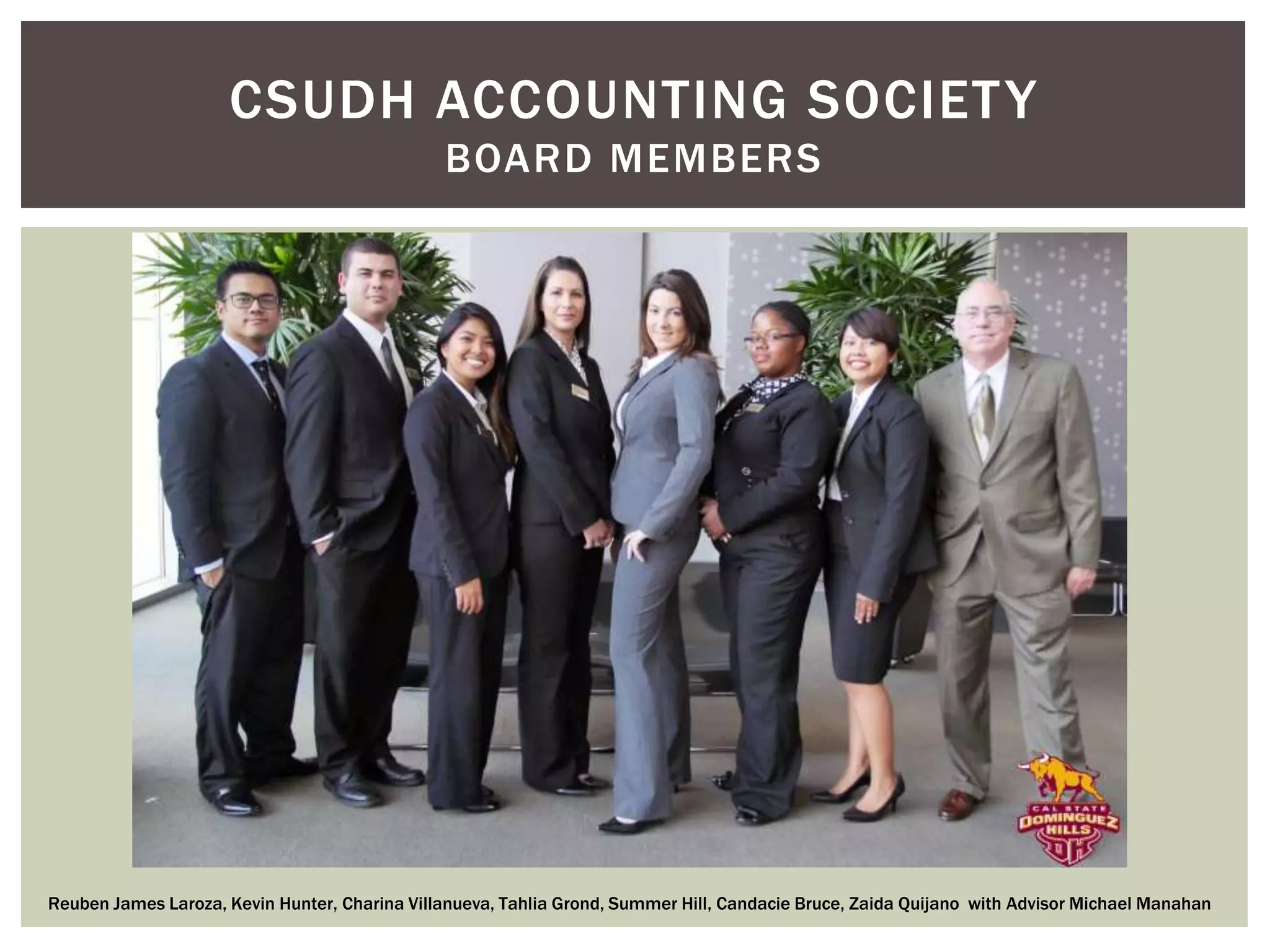 CSUDH ACCOUNTING SOCIETY 
BOARD MEMBERS 
Reuben James Laroza, Kevin Hunter, Charina Villanueva, Tahlia Grond, Summer Hill, Candacie Bruce, Zaida Quijano with Advisor Michael Manahan 
 