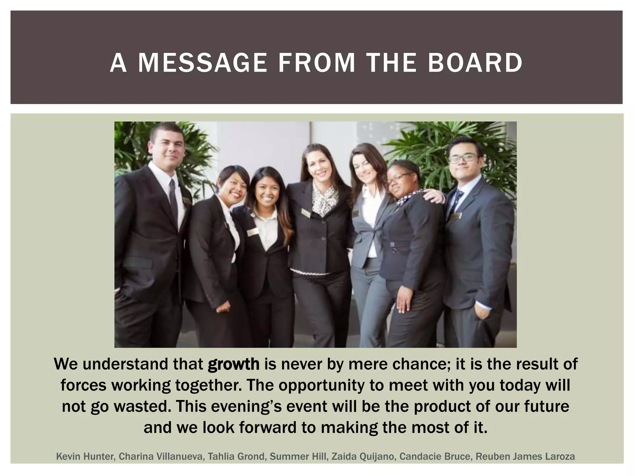 A MESSAGE FROM THE BOARD 
We understand that growth is never by mere chance; it is the result of 
forces working together. The opportunity to meet with you today will 
not go wasted. This evening’s event will be the product of our future 
and we look forward to making the most of it. 
Kevin Hunter, Charina Villanueva, Tahlia Grond, Summer Hill, Zaida Quijano, Candacie Bruce, Reuben James Laroza 
 