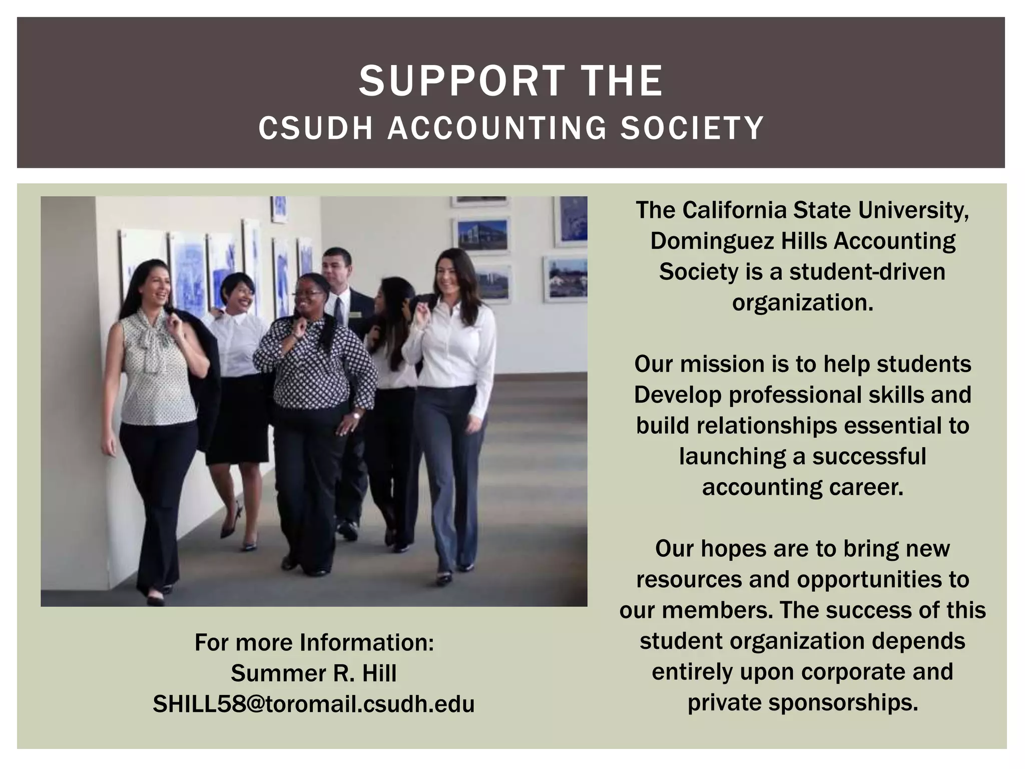 SUPPORT THE 
CSUDH ACCOUNTING SOCIETY 
The California State University, 
Dominguez Hills Accounting 
Society is a student-driven 
organization. 
Our mission is to help students 
Develop professional skills and 
build relationships essential to 
launching a successful 
accounting career. 
Our hopes are to bring new 
resources and opportunities to 
our members. The success of this 
student organization depends 
entirely upon corporate and 
private sponsorships. 
For more Information: 
Summer R. Hill 
SHILL58@toromail.csudh.edu 

