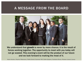 A MESSAGE FROM THE BOARD 
We understand that growth is never by mere chance; it is the result of 
forces working together. The opportunity to meet with you today will 
not go wasted. This evening’s event will be the product of our future 
and we look forward to making the most of it. 
Kevin Hunter, Charina Villanueva, Tahlia Grond, Summer Hill, Zaida Quijano, Candacie Bruce, Reuben James Laroza 
 