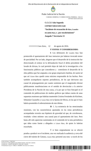 #28451547#159467861#20160812140133931
Año del Bicentenario de la Declaración de la Independencia Nacional
Poder Judicial de la Nación
CAMARA CRIMINAL Y CORRECCIONAL FEDERAL - SALA 2
CFP 3017/2013/119/CA18
C.C.C.F. Sala Segunda
CFP3017/2013/119/CA18
“Incidente de recusación de Báez, Leandro
en autos Baez, L. por encubrimiento”
Juzgado 7 Secretaría 13
//////////////////nos Aires, 12 de agosto de 2016.
Y VISTOS: Y CONSIDERANDO:
I- Los defensores de Leandro Báez han
promovido el apartamiento del Juez instructor por haberse invocado temor
de parcialidad. Por un lado, alegaron que el desarrollo de la instrucción fue
direccionado al centrar en la defraudación fiscal el delito precedente del
lavado de divisas, lo cual permitió dejar de lado de la investigación a los
funcionarios públicos que concedieron y controlaron el desarrollo de la
obra pública que fue asignada a ese grupo empresario familiar, de suerte tal
que así Lázaro Báez quedó como máximo responsable de los hechos. Pero
también acompañaron reportes periodísticos, de los que derivaron una
causal de prejuzgamiento por cuanto sostienen que el magistrado efectuó
públicamente manifestaciones en el sentido de desvincular a la anterior
Presidenta de la Nación de esta causa, a la par que se hizo hincapié en el
contenido de publicaciones de medios gráficos que daban cuenta de unas
supuestas reuniones que habrían mantenido Cristina Fernández de Kirchner,
Sebastián Casanello y Lázaro Báez en la Quinta de Olivos, en las que el Juez
habría prometido el sobreseimiento de este último.
II- 1. La existencia de las mencionadas
reuniones, con las características apuntadas en las notas periodísticas
acompañadas revestía una hipótesis de gravedad tal que, de corroborarse,
resultaba –cómo mínimo- una causal para el apartamiento del Juez. Pero
hasta allí solo aparecían sustentadas en el contenido de la nota periodística
que daba como fuente a allegados a Lázaro Báez, de quien lo habrían
escuchado.
Y si bien originalmente no se ofreció
prueba a producir en el incidente, una vez realizada la audiencia y cerca del
cierre del trámite de Cámara, Lázaro Báez presentó una nota –a través de los
Fecha de firma: 12/08/2016
Firmado por: EDUARDO GUILLERMO FARAH, JUEZ DE CAMARA
Firmado por: MARTIN IRURZUN, JUEZ DE CAMARA
Firmado(ante mi) por: PABLO J. HERBON, Secretario de Cámara
 