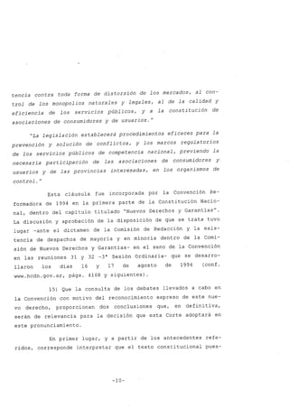 tencia contra toda forma de distorsión de los mercados, al con-
trol de los monopolios naturales y legales, al de la calidad y
eficiencia de los servicios públicos, y a la consti tución de
asociaciones de consumidores y de usuarios.
H
"La legislación establecer~ procedimientos eficaces para la
prevención y solución de conflictos, y los marcos regula torios
de los servicios públicos de competencia nacional, previendo la
necesaria participación de las asociaciones de consumidores y
usuarios y de las provincias interesadas, en los organismos de
control.H
Esta cláusula fue incorporada por la Convención Re-
formadora de 1994 en la primera parte de la Constitución Nacio-
nal, dentro del capitulo titulado "Nuevos Derechos y Garantias
u
•
La discusión y aprobación de la disposición de que se trata tuvo
lugar -ante el dictamen de la Comisión de Redacción y la exis-
tencia de despachos de mayoria y en minoria dentro de la Comi-
sión de Nuevos Derechos y Garantias- en el seno de la Convención
en las reuniones 31 Y 32 -3a Sesión Ordinaria- que se desarro-
llaron los dias 16 y 17 de agosto de 1994 (conf.
www.hcdn.gov.ar. págs. 4168 y siguientes) .
15) Que la consulta de los debates llevados a cabo en
la Convención con motivo del reconocimiento expreso de este nue-
vo derecho, proporcionan dos conclusiones que, en defini tiva,
serán de relevancia para la decisión que esta Corte adoptará en
este pronunciamiento.
En primer lugar, y a partir de los antecedentes refe-
ridos, corresponde interpretar que el texto constitucional pues-
-10-
 