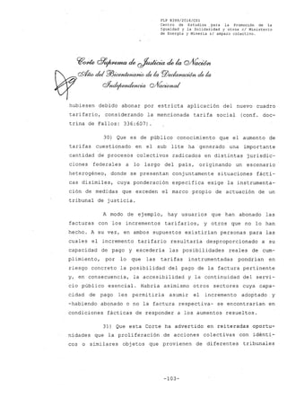 FLP 8399/20l6/CSl
Centro de Estudios .para la Promoción de la
Igualdad y la Solidaridad y otros el Ministerio
de Energía y Minería si amparo colectivo.
hubiesen debido abonar por estricta aplicación del nuevo cuadro
tarifario, considerando la mencionada tarifa social (conf. doc-
trina de Fallos: 336:607)
30) Qve es de público conocimiento que el aumento de
tarifas cuestionado en el sub lite ha generado una importante
cantidad de procesos colectivos radicados en distintas jurisdic-
ciones federales a lo largo del país, originando un escenario
heterogéneo, donde se presentan conjuntamente situaciones fácti-
cas disímiles, cuya ponderación específica exige la instrumenta-
ción de medidas que exceden el marco propio de actuación de un
tribunal de justicia.
A mQdo de ejemplo, hay usuarios que han abonado las
facturas con los incrementos tarifarios, y otros que no lo han
hecho. A su vez, en ambos supuestos existirían personas para las
cuales el incremento tarifario resultaría desproporcionado a su
capacidad de pago y excedería las posibilidades reales de cum-
plimiento, por lo que las tarifas instrumentadas pondrían en
riesgo concreto la posibilidad del pago de la factura pertinente
y, en consecuencia, la accesibilidad y la continuidad del servi-
cio público esencial. Habría asimismo otros sectores cuya capa-
cidad de pago les permitiría asumir el incremento adoptado y
-habiendo abonado o no la factura respectiva- se encontrarían en
condiciones fácticas de responder a los aumentos resueltos.
31) Que esta Corte ha advertido en reiteradas oportu-
nidades que la proliferación de acciones colectivas con idénti-
cos o similares obj etos que provienen de diferentes tribunales
-103-
 