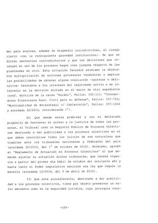 del país acarrea, además de dispendio jurisdiccional, el riesgo
cierto -con la consiguiente gravedad institucional- de que se
dicten sentencias contradictorias Y que las decisiones que re-
caigan en uno de los procesos hagan cosa juzgada respecto de las
planteadas en otro. Esta situación favorece asimismo la objeta-
ble multiplicación de acciones procesales tendientes a ampliar
las posibilidades de obtener alguna resolución -cautelar o defi-
nitiva- favorable a los intereses del legitimado activo o de in-
tervenir en la decisión dictada en el marco de otro expediente
(conf. doctrina de la causa "Halabi", Fallos: 332:111; "Consumi-
dores Financieros Asoc. Civil para su defensa", Fallos: 337:753;
"Municipalidad de Berazategui c/ Cablevisión", Fallos: 337:1024
y acordada 32/2014, considerando 1°).
32) Que desde estas premisas y con el declarado
propósito de favorecer el acceso a la justicia de todas las per-
sonas, el Tribunal creó un Registro Público de Procesos Colecti-
vas destinado a dar publicidad a los procesos colectivos en el
que deben inscribirse todos los juicios de esa naturaleza que
tramiten ante los tribunales nacionales y federales del país
(acordada 32/2014, del 1° de octubre de 2014). Asimismo, aprobó
el "Reglamento de Actuación en Procesos Colectivos" al que de-
berán ajustar su actuación dichos tribunales, que tendrá vigen-
cia a partir del primer día hábil de octubre del corriente año y
hasta tanto el Poder Legislativo sancione una ley que regule la
materia (acordada 12/2016, del 5 de abril de 2016).
33) Que este procedimiento, destinado a dar publici-
dad a los procesos colectivos, tiene por objeto preservar un va-
lor eminente como es la seguridad jurídica, cuya jerarquía cons-
-104-
 