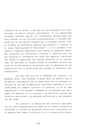 y Minería de la Nación, a las que se hizo referencia con ante-
rioridad, se habría evitado, precisamente, si los magistrados
actuantes hubiesen seguido los lineamientos desarrollados por
este Tribunal en sus distintos pronunciamientos y hubiesen cum-
plido con la inscripción ordenada por la acordada 32/2014. Así,
el criterio de preferencia temporal que consagró el Tribunal en
la causa "Municipalidad de BerazateguiH
y en la acordada 32/14
imponía a aquellos magistrados ante quienes se dedujeron deman-
das colectivas con pretensiones similares o idénticas que, una
vez recibida la información por parte del Registro, remitiesen
sus causas al magistrado que hubiese prevenido en la inscrip-
ción. De este modo se hubiese evitado el escándalo jurídico que
surge de la proliferación de procesos que se superponen en sus
pretensiones con la posibilidad del dictado de sentencias con-
tradictorias.
36) Que, más allá de lo señalado con relación a la
presente causa, este Tribunal no puede dejar de advertir que es
de público conocimiento que en buena parte de los procesos co-
lectivos en los que se debatieron cuestiones referidas a la ra-
zonabilidad del aumento tarifario en cuestión, no se ha dado
cumplimiento a los recaudos reseñados en los párrafos que ante-
ceden, en especial en lo atinente a la definición precisa del
colectivo involucrado y la adecuada notificación a los integran-
tes del grupo.
Con relación a la definición del colectivo cabe seña-
lar que este incumplimiento por parte de los jueces actuantes ha
conllevado al dictado de decisiones sectoriales (vinculadas con
la magnitud dél aumento tarifario y no a la ausencia de audien-
-106-
 