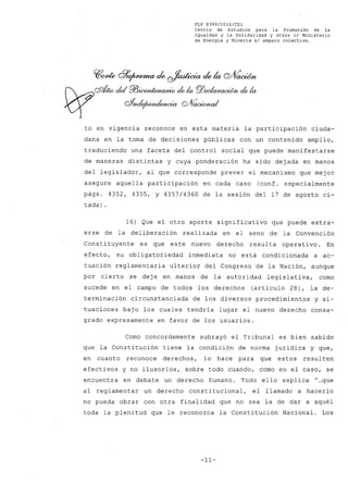 FLP 8399/20l6/CSl
Centro de Estudios .para la Promoción de la
Igualdad y la Solidaridad y otros el Ministerio
de Energía y Minería si amparo colectivo.
to en vigencia reconoce en esta materia la participación ciuda-
dana en la toma de decisiones públicas con un contenido amplio,
traduciendo una faceta del control social que puede manifestarse
de maneras distintas y cuya ponderación ha sido dejada en manos
del legislador, al que corresponde prever el mecanismo que mejor
asegure aquella participación en cada caso (conf. especialmente
págs. 4352, 4355, Y 4357/4360 de la sesión del 17 de agosto ci-
tada) .
16) Que el otro aporte significativo que puede extra-
erse de la deliberación realizada en el seno de la Convención
Constituyente es que este nuevo derecho resulta operativo. En
efecto, su obligatoriedad inmediata no está condicionada a ac-
tuación reglamentaria ulterior del Congreso de la Nación, aunque
por cierto se deje en manos de la autoridad legislativa, como
sucede en el campo de todos los derechos (artículo 28), la de-
terminación circunstanciada de los diversos procedimientos y si-
tuaciones bajo los cuales tendría lugar el nuevo derecho consa-
grado expresamente en favor de los usuarios.
Como concordemente subrayó el Tribunal es bien sabido
que la Constitución tiene la condición de norma jurídica y que,
en cuanto reconoce derechos, lo hace para que estos resulten
efectivos y no ilusorios, sobre todo cuando, como en el caso, se
encuentra en debate un derecho humano. Todo ello. explica "...que
al reglamentar un derecho constitucional, el llamado a hacerlo
no pueda obrar con otra finalidad que no sea la de dar a aquél
toda la plenitud que le reconozca la Constitución Nacional. Los
-11-
 