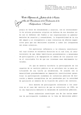 FLP 8399/2016/CS1
Centro de Estudios .para la Promoción de la
Igualdad y la Solidaridad y otros e/ Ministerio
de Energía y Minería s/ amparo colectivo.
propia en favor de consumidores y usuarios, con el reconocimien-
to de actores procesales atípicos en defensa de sus derechos co-
mo son el Defensor del Pueblo y las organizaciones no guberna-
mentales de usuarios y consumidores, la disponibilidad de la vía
del amparo y el otorgamiento a esas instancias de efectos expan-
sivos para que sus decisiones alcancen a todos los integrantes
del mismo colectivo.
Con particular referencia a la' cláusula constitucio-
nal cuyo alcance se encuentra discutido en el sub lite, el reco-
nocimiento de que deben habilitarse procedimientos y mecanismos
de participación y de impugnación en cabeza de los usuarios tie-
ne el inocultable fin de que sus intereses sean debidamente tu-
telados.
18) Que en materia tarifaria la participación de los
usuarios de un servicio público no se satisface con la mera no-
tificación de una tarifa ya establecida. De acuerdo con lo
desarrollado precedentemente es imperativo constitucional garan-
tizar la participación ciudadana en instancias públicas de dis-
cusión y debate susceptibles de ser ponderadas por la autoridad
de aplicación al momento de la fijación del precio del servicio.
Este derecho de participación reconocido a los usua-
rios en el caso del servicio de gas se estructuró, en 1992, en
su ley regulatoria mediante el mecanismo de audiencias públicas.
Estas audiencias constituyen una de las varias mane-
ras de participación ciudadana en la toma de decisiones públi-
-13-
 